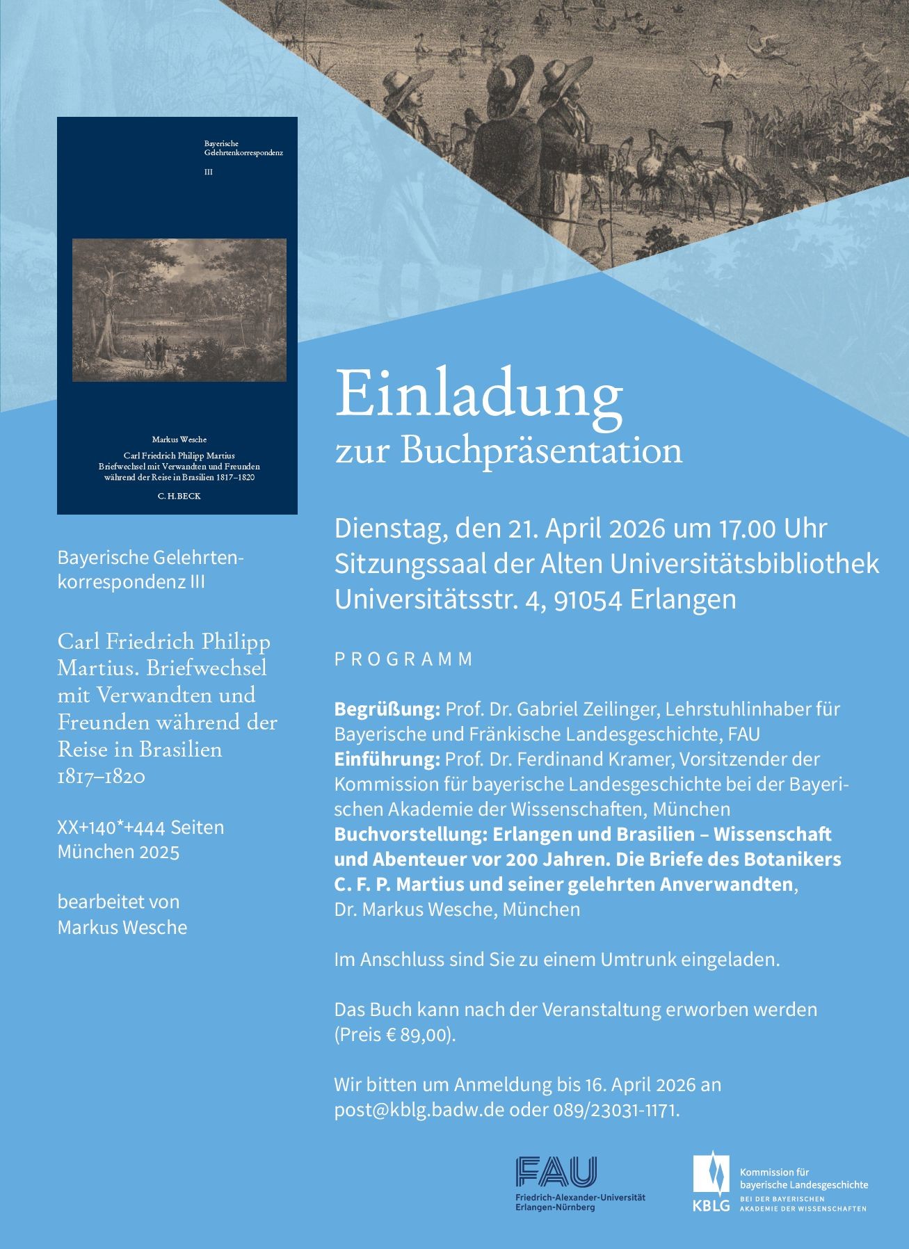 Einladung zur Buchpräsentation  Wir möchten auf eine interessante Veranstaltung in Erlangen hinweisen:  Am Dienstag, den 21. April 2026 um 17:00 Uhr findet im Sitzungssaal der Alten Universitätsbibliothek (Universitätsstraße 4, 91054 Erlangen) die Präsentation des Buches  „Erlangen und Brasilien – Wissenschaft und Abenteuer vor 200 Jahren. Die Briefe des Botanikers C. F. P. Martius und seiner gelehrten Anverwandten“ statt.  Programm Begrüßung: Prof. Dr. Gabriel Zeilinger, Lehrstuhlinhaber für Bayerische und Fränkische Landesgeschichte, FAU Einführung: Prof. Dr. Ferdinand Kramer, Vorsitzender der Kommission für bayerische Landesgeschichte bei der Bayerischen Akademie der Wissenschaften, München Buchvorstellung: Dr. Markus Wesche, München  Im Anschluss sind die Teilnehmenden zu einem Umtrunk eingeladen. Das Buch kann nach der Veranstaltung vor Ort erworben werden (Preis: 89,00 €).  Anmeldung  Wir bitten um Anmeldung bis 16. April 2026 per E-Mail an post@kblg.badw.de  oder telefonisch unter 089 / 23031-1171.
